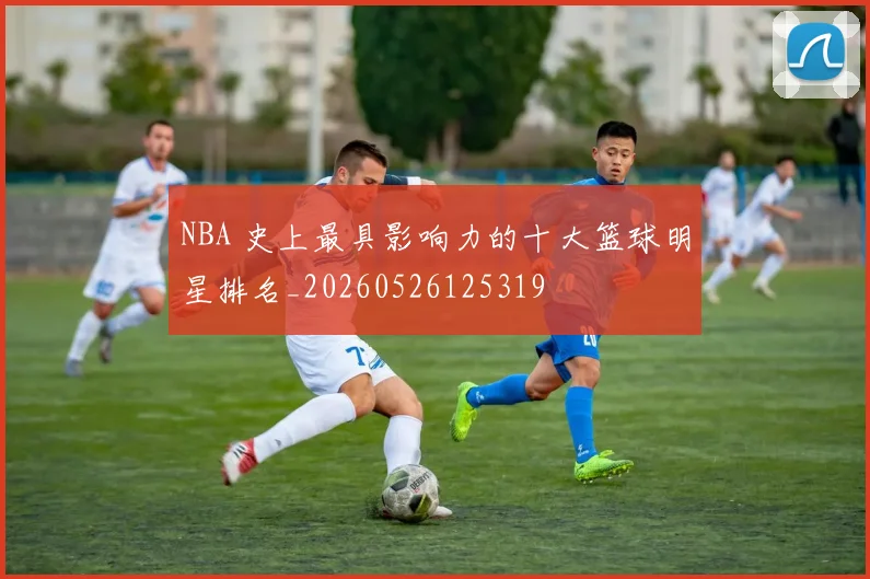 NBA 史上最具影响力的十大篮球明星排名_20260526125319