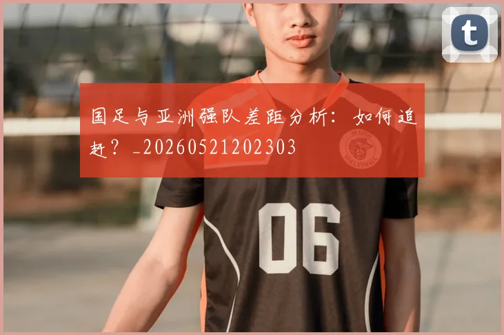 国足与亚洲强队差距分析：如何追赶？_20260521202303