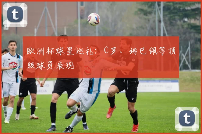 欧洲杯球星巡礼：C罗、姆巴佩等顶级球员表现