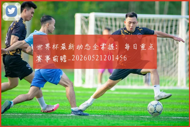 世界杯最新动态全掌握：每日重点赛事前瞻_20260521201456