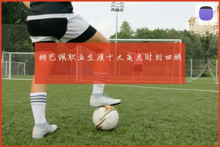 姆巴佩职业生涯十大高光时刻回顾