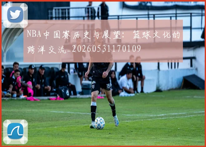 NBA中国赛历史与展望：篮球文化的跨洋交流_20260531170109