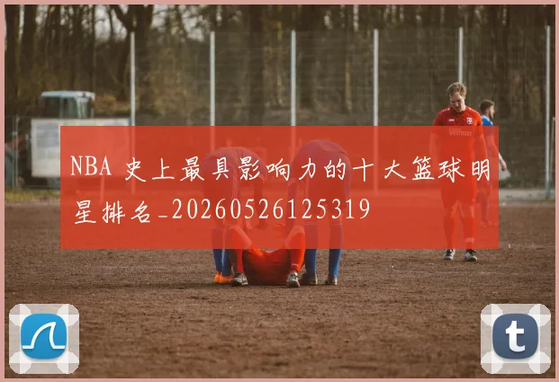 NBA 史上最具影响力的十大篮球明星排名_20260526125319