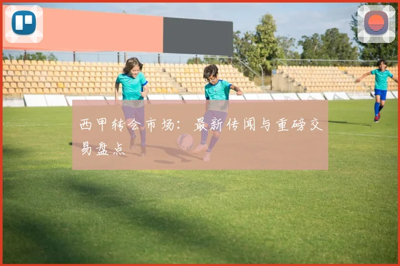 西甲转会市场：最新传闻与重磅交易盘点
