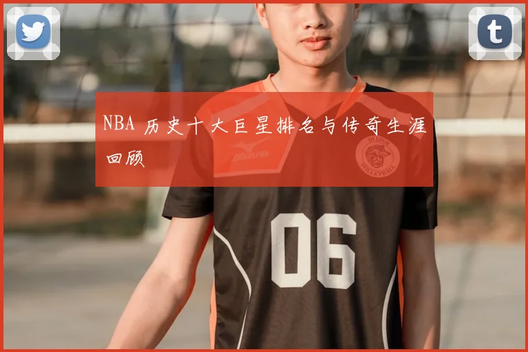 NBA 历史十大巨星排名与传奇生涯回顾
