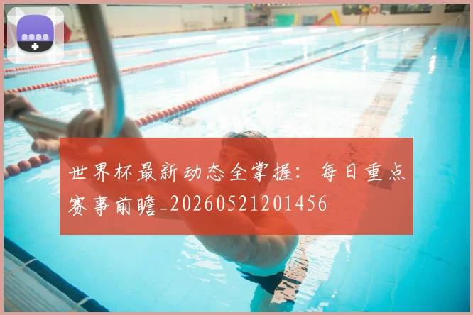 世界杯最新动态全掌握:每日重点赛事前瞻_20260521201456
