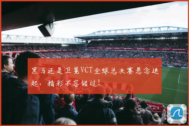 黑马还是卫冕VCT全球总决赛悬念迭起，精彩不容错过！