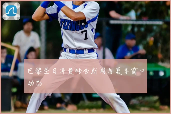巴黎圣日耳曼转会新闻与夏季窗口动态